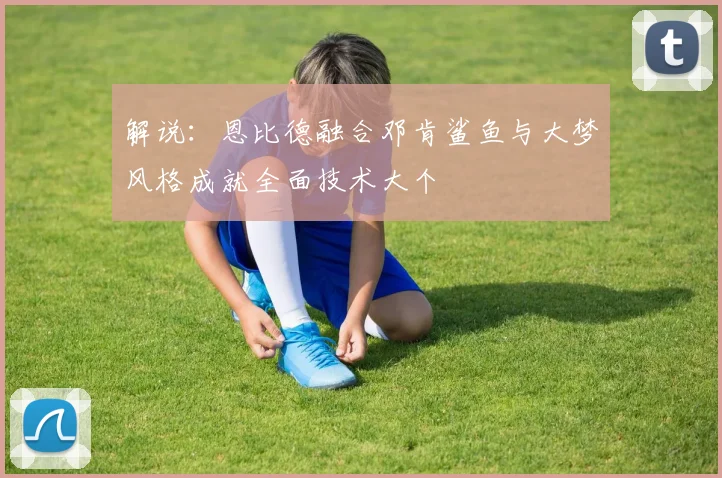 解说：恩比德融合邓肯鲨鱼与大梦风格成就全面技术大个