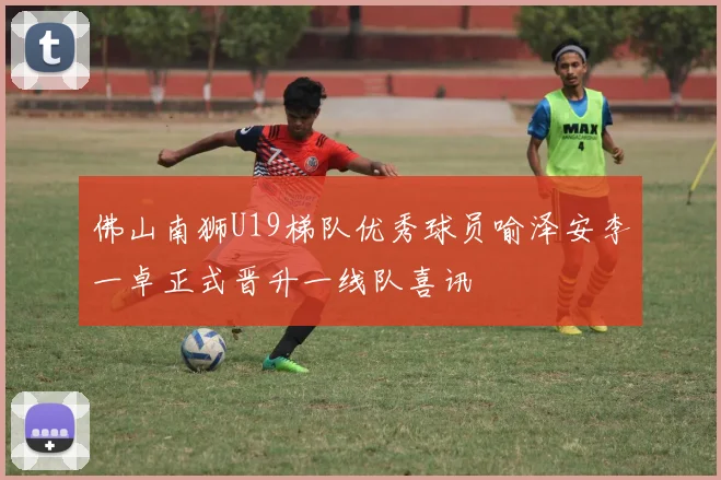 佛山南狮U19梯队优秀球员喻泽安李一卓正式晋升一线队喜讯