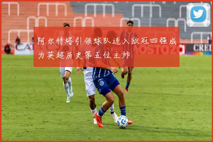 阿尔特塔引领球队连入欧冠四强成为英超历史第五位主帅