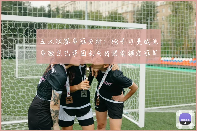 五大联赛争冠分析：枪手与曼城竞争激烈巴萨国米或将提前锁定冠军