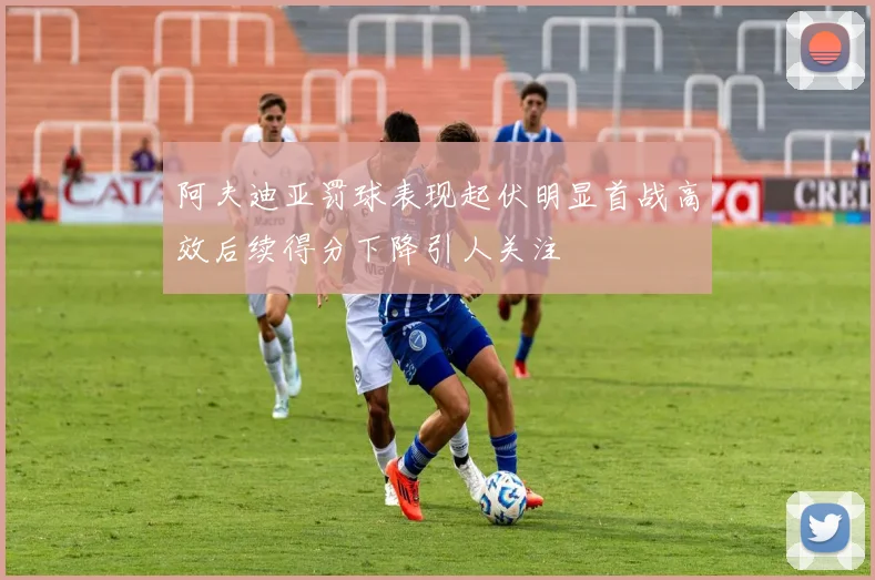 阿夫迪亚罚球表现起伏明显首战高效后续得分下降引人关注